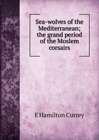 Обложка книги Sea-wolves of the Mediterranean; the grand period of the Moslem corsairs, E Hamilton Currey