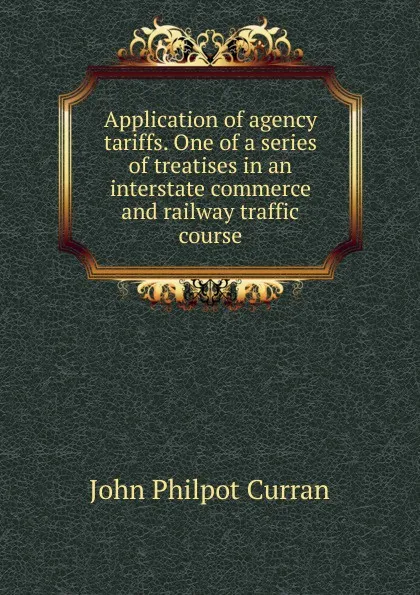 Обложка книги Application of agency tariffs. One of a series of treatises in an interstate commerce and railway traffic course, John Philpot Curran