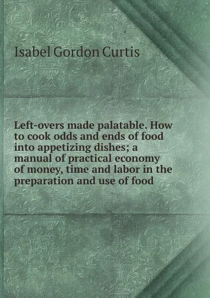 Обложка книги Left-overs made palatable. How to cook odds and ends of food into appetizing dishes; a manual of practical economy of money, time and labor in the preparation and use of food, Isabel Gordon Curtis