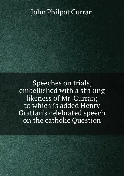 Обложка книги Speeches on trials, embellished with a striking likeness of Mr. Curran; to which is added Henry Grattan.s celebrated speech on the catholic Question, John Philpot Curran