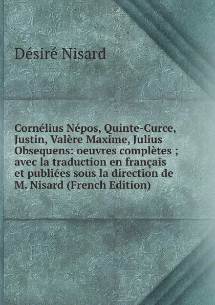 Обложка книги Cornelius Nepos, Quinte-Curce, Justin, Valere Maxime, Julius Obsequens: oeuvres completes ; avec la traduction en francais et publiees sous la direction de M. Nisard (French Edition), Désiré Nisard