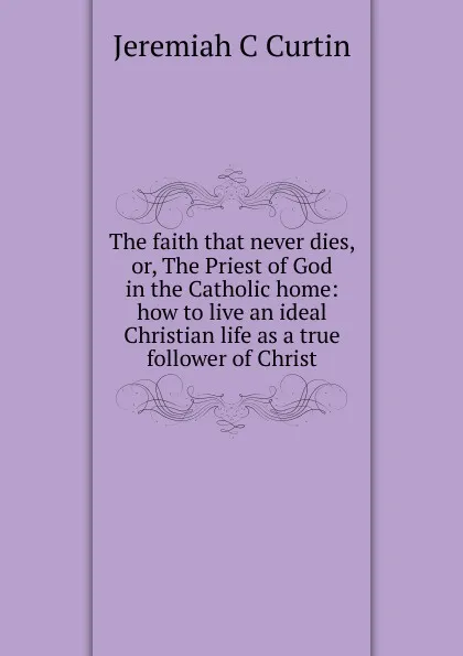 Обложка книги The faith that never dies, or, The Priest of God in the Catholic home: how to live an ideal Christian life as a true follower of Christ, Jeremiah C Curtin