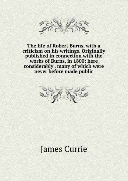 Обложка книги The life of Robert Burns, with a criticism on his writings. Originally published in connection with the works of Burns, in 1800: here considerably . many of which were never before made public, James Currie