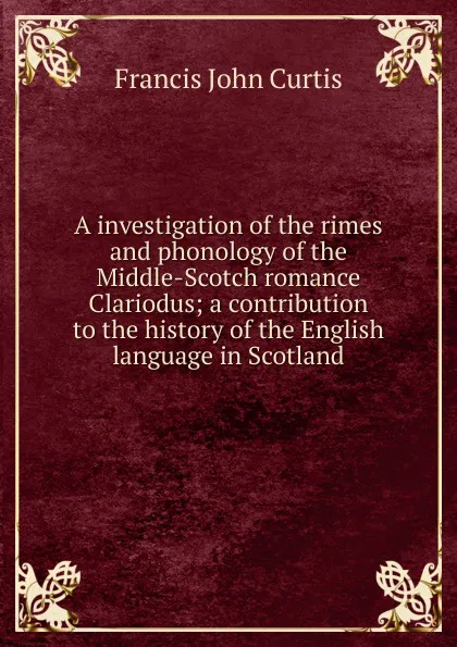 Обложка книги A investigation of the rimes and phonology of the Middle-Scotch romance Clariodus; a contribution to the history of the English language in Scotland, Francis John Curtis