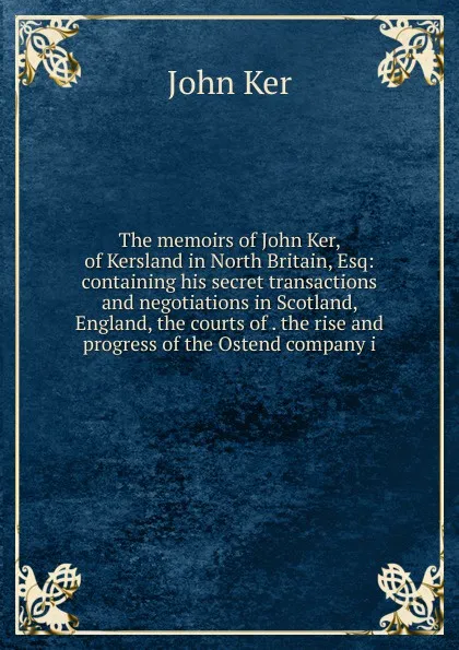 Обложка книги The memoirs of John Ker, of Kersland in North Britain, Esq: containing his secret transactions and negotiations in Scotland, England, the courts of . the rise and progress of the Ostend company i, John Ker