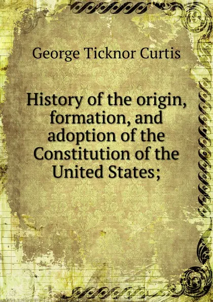 Обложка книги History of the origin, formation, and adoption of the Constitution of the United States;, Curtis George Ticknor