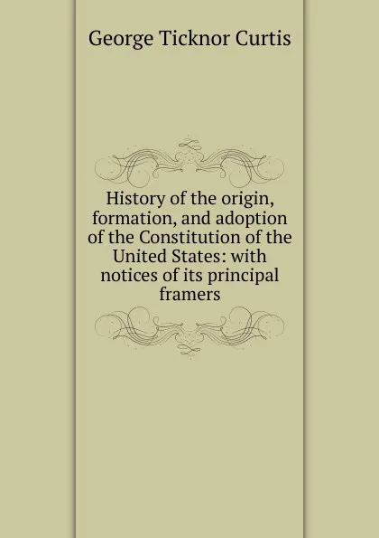 Обложка книги History of the origin, formation, and adoption of the Constitution of the United States: with notices of its principal framers, Curtis George Ticknor