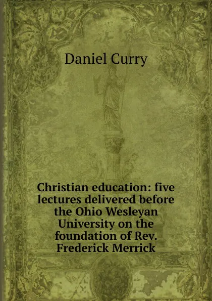 Обложка книги Christian education: five lectures delivered before the Ohio Wesleyan University on the foundation of Rev. Frederick Merrick, Daniel Curry