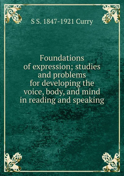 Обложка книги Foundations of expression; studies and problems for developing the voice, body, and mind in reading and speaking, S S. 1847-1921 Curry