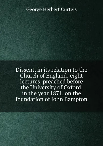 Обложка книги Dissent, in its relation to the Church of England: eight lectures, preached before the University of Oxford, in the year 1871, on the foundation of John Bampton, George Herbert Curteis