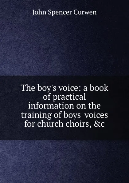 Обложка книги The boy.s voice: a book of practical information on the training of boys. voices for church choirs, .c., John Spencer Curwen