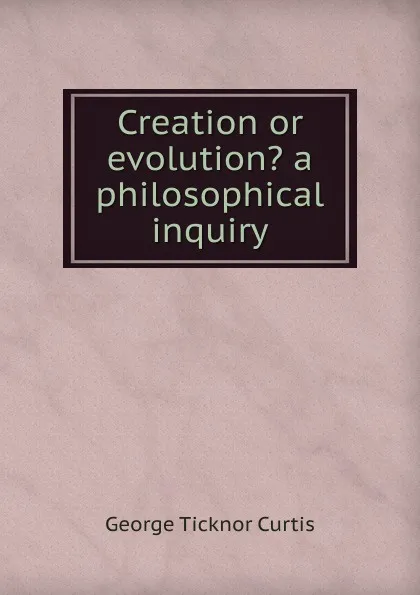 Обложка книги Creation or evolution. a philosophical inquiry, Curtis George Ticknor