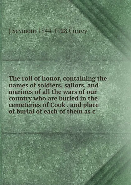 Обложка книги The roll of honor, containing the names of soldiers, sailors, and marines of all the wars of our country who are buried in the cemeteries of Cook . and place of burial of each of them as c, J Seymour 1844-1928 Currey
