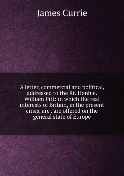 Обложка книги A letter, commercial and political, addressed to the Rt. Honble. William Pitt: in which the real interests of Britain, in the present crisis, are . are offered on the general state of Europe, James Currie