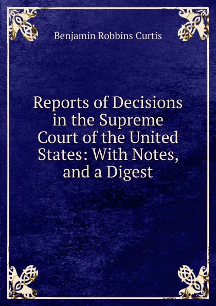 Обложка книги Reports of Decisions in the Supreme Court of the United States: With Notes, and a Digest, Benjamin Robbins Curtis
