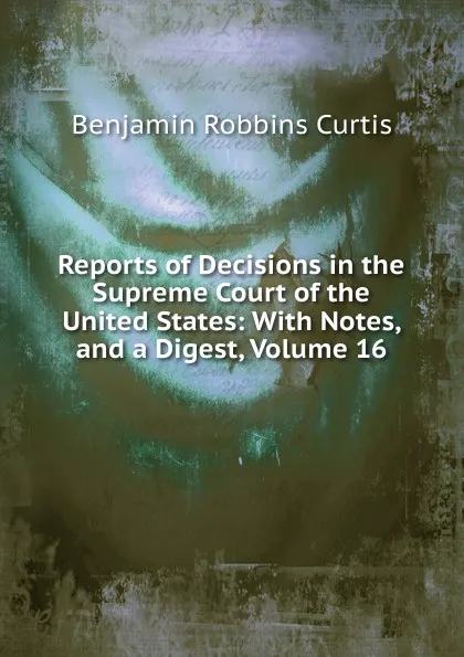 Обложка книги Reports of Decisions in the Supreme Court of the United States: With Notes, and a Digest, Volume 16, Benjamin Robbins Curtis