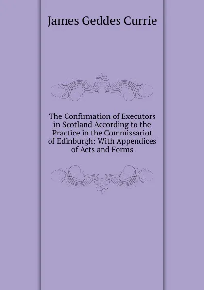 Обложка книги The Confirmation of Executors in Scotland According to the Practice in the Commissariot of Edinburgh: With Appendices of Acts and Forms, James Geddes Currie