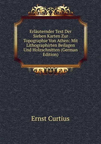 Обложка книги Erlauternder Text Der Sieben Karten Zur Topographie Von Athen: Mit Lithographirten Beilagen Und Holzschnitten (German Edition), Curtius Ernst