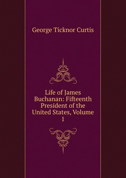 Обложка книги Life of James Buchanan: Fifteenth President of the United States, Volume 1, Curtis George Ticknor