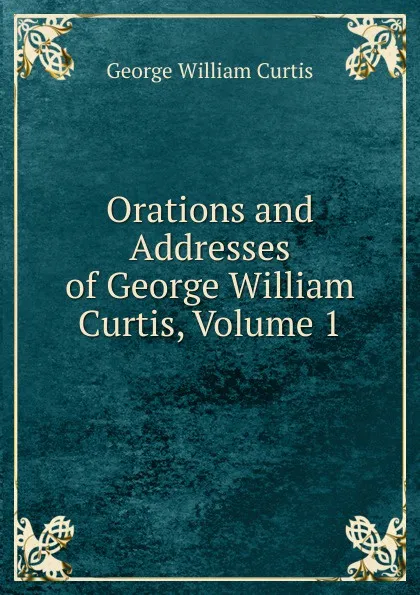 Обложка книги Orations and Addresses of George William Curtis, Volume 1, George William Curtis