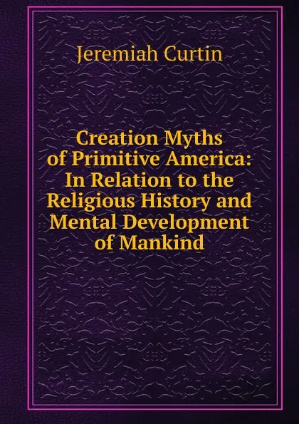 Обложка книги Creation Myths of Primitive America: In Relation to the Religious History and Mental Development of Mankind, Curtin Jeremiah