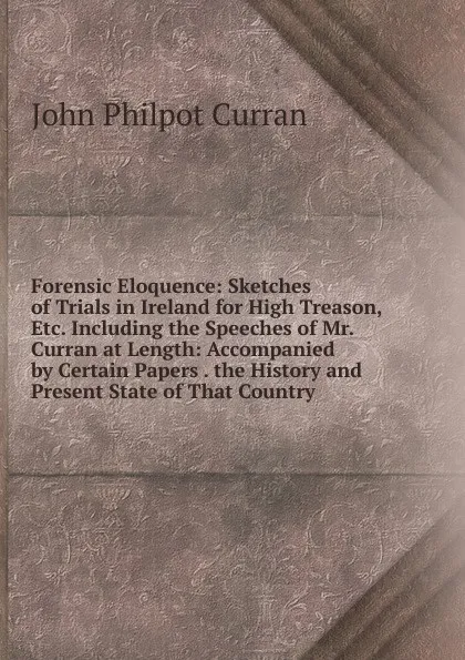 Обложка книги Forensic Eloquence: Sketches of Trials in Ireland for High Treason, Etc. Including the Speeches of Mr. Curran at Length: Accompanied by Certain Papers . the History and Present State of That Country, John Philpot Curran