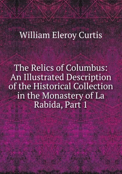 Обложка книги The Relics of Columbus: An Illustrated Description of the Historical Collection in the Monastery of La Rabida, Part 1, William Eleroy Curtis