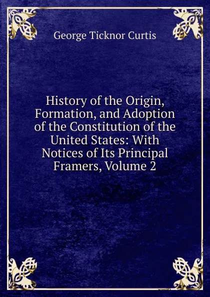 Обложка книги History of the Origin, Formation, and Adoption of the Constitution of the United States: With Notices of Its Principal Framers, Volume 2, Curtis George Ticknor