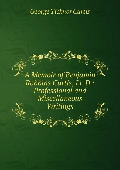 Обложка книги A Memoir of Benjamin Robbins Curtis, Ll. D.: Professional and Miscellaneous Writings, Curtis George Ticknor