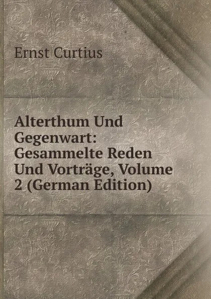 Обложка книги Alterthum Und Gegenwart: Gesammelte Reden Und Vortrage, Volume 2 (German Edition), Curtius Ernst