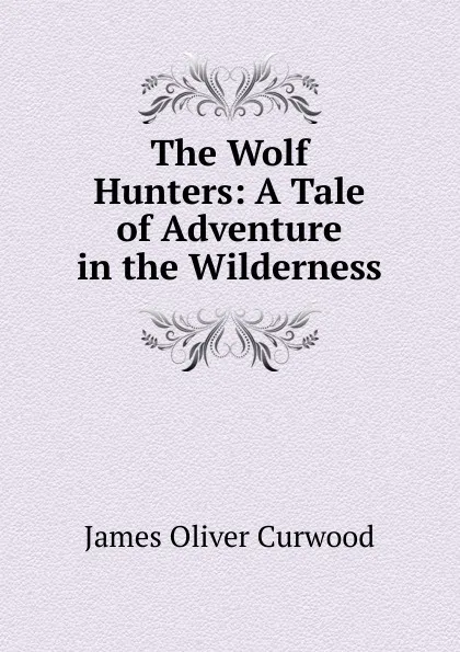 Обложка книги The Wolf Hunters: A Tale of Adventure in the Wilderness, Curwood James Oliver