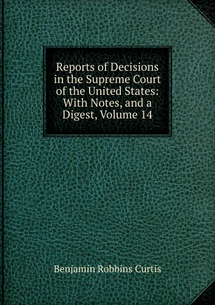 Обложка книги Reports of Decisions in the Supreme Court of the United States: With Notes, and a Digest, Volume 14, Benjamin Robbins Curtis