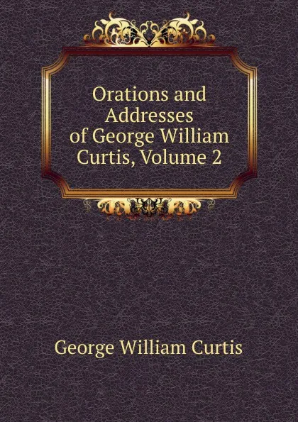 Обложка книги Orations and Addresses of George William Curtis, Volume 2, George William Curtis