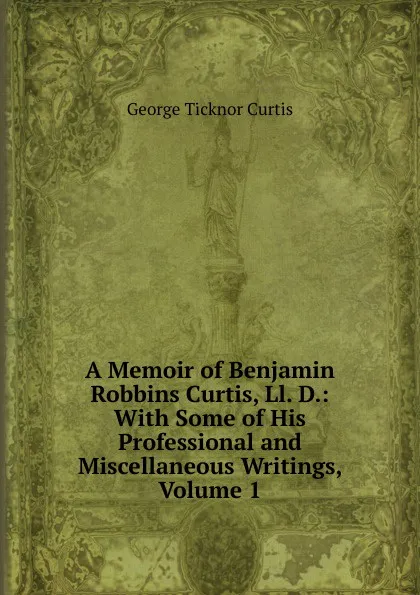 Обложка книги A Memoir of Benjamin Robbins Curtis, Ll. D.: With Some of His Professional and Miscellaneous Writings, Volume 1, Curtis George Ticknor