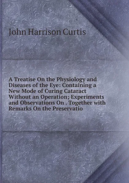 Обложка книги A Treatise On the Physiology and Diseases of the Eye: Containing a New Mode of Curing Cataract Without an Operation; Experiments and Observations On . Together with Remarks On the Preservatio, John Harrison Curtis