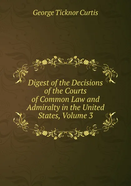 Обложка книги Digest of the Decisions of the Courts of Common Law and Admiralty in the United States, Volume 3, Curtis George Ticknor