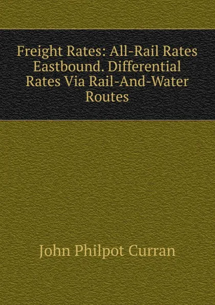 Обложка книги Freight Rates: All-Rail Rates Eastbound. Differential Rates Via Rail-And-Water Routes, John Philpot Curran