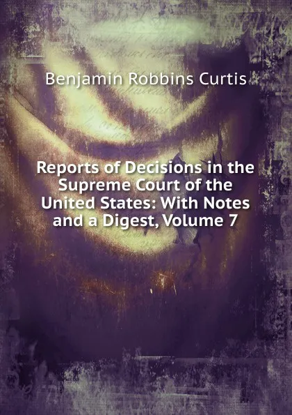 Обложка книги Reports of Decisions in the Supreme Court of the United States: With Notes and a Digest, Volume 7, Benjamin Robbins Curtis