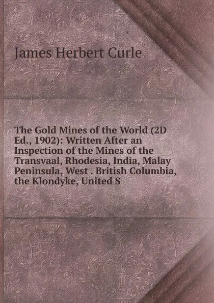 Обложка книги The Gold Mines of the World (2D Ed., 1902): Written After an Inspection of the Mines of the Transvaal, Rhodesia, India, Malay Peninsula, West . British Columbia, the Klondyke, United S, James Herbert Curle