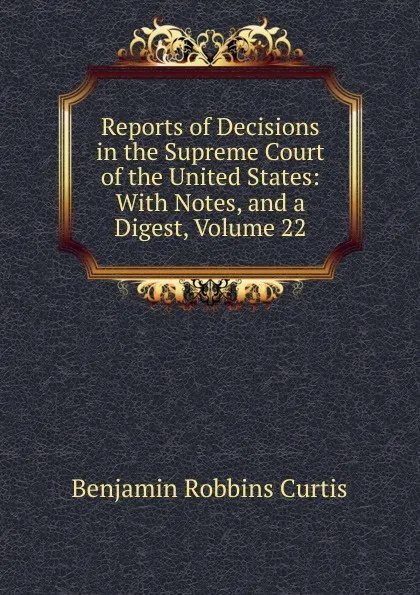 Обложка книги Reports of Decisions in the Supreme Court of the United States: With Notes, and a Digest, Volume 22, Benjamin Robbins Curtis