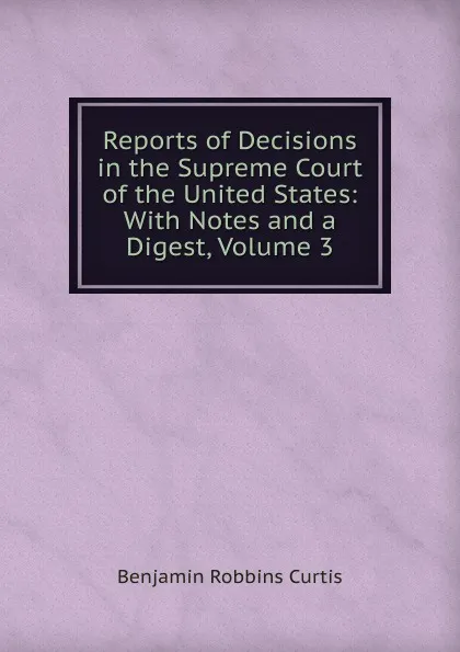 Обложка книги Reports of Decisions in the Supreme Court of the United States: With Notes and a Digest, Volume 3, Benjamin Robbins Curtis