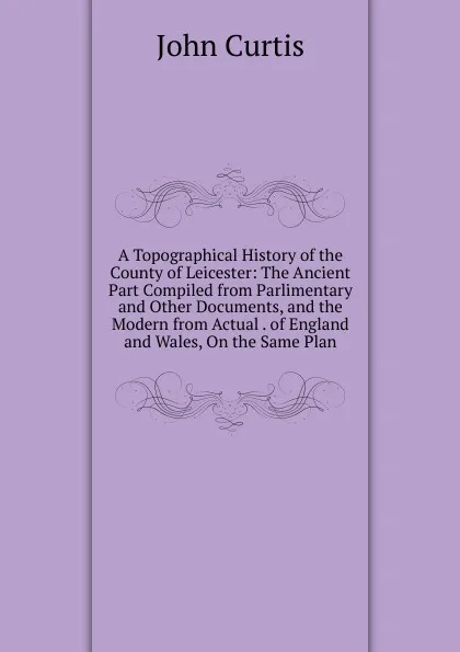 Обложка книги A Topographical History of the County of Leicester: The Ancient Part Compiled from Parlimentary and Other Documents, and the Modern from Actual . of England and Wales, On the Same Plan, John Curtis