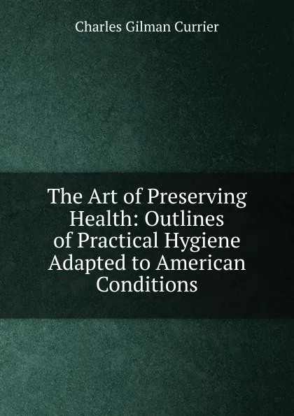 Обложка книги The Art of Preserving Health: Outlines of Practical Hygiene Adapted to American Conditions, Charles Gilman Currier