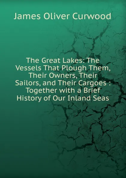 Обложка книги The Great Lakes: The Vessels That Plough Them, Their Owners, Their Sailors, and Their Cargoes : Together with a Brief History of Our Inland Seas, Curwood James Oliver