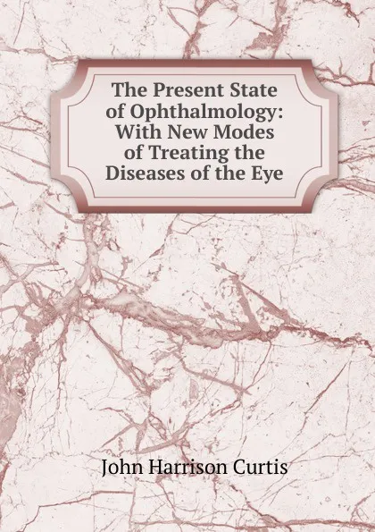 Обложка книги The Present State of Ophthalmology: With New Modes of Treating the Diseases of the Eye, John Harrison Curtis