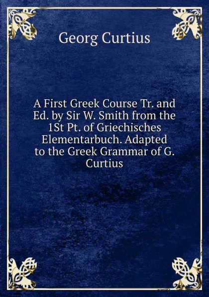 Обложка книги A First Greek Course Tr. and Ed. by Sir W. Smith from the 1St Pt. of Griechisches Elementarbuch. Adapted to the Greek Grammar of G. Curtius, Georg Curtius