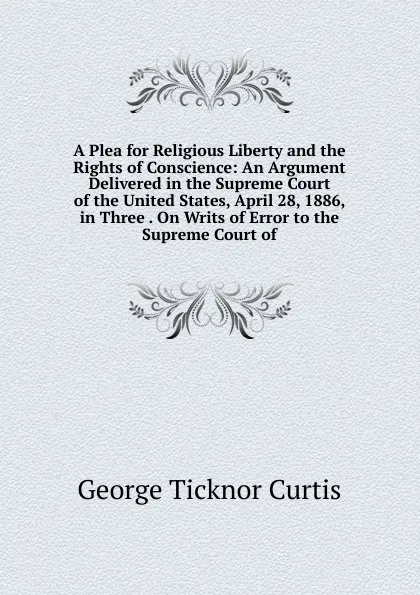 Обложка книги A Plea for Religious Liberty and the Rights of Conscience: An Argument Delivered in the Supreme Court of the United States, April 28, 1886, in Three . On Writs of Error to the Supreme Court of, Curtis George Ticknor