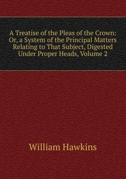 Обложка книги A Treatise of the Pleas of the Crown: Or, a System of the Principal Matters Relating to That Subject, Digested Under Proper Heads, Volume 2, William Hawkins