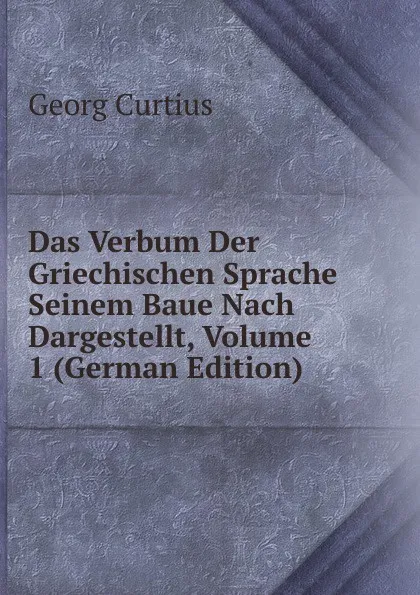 Обложка книги Das Verbum Der Griechischen Sprache Seinem Baue Nach Dargestellt, Volume 1 (German Edition), Georg Curtius