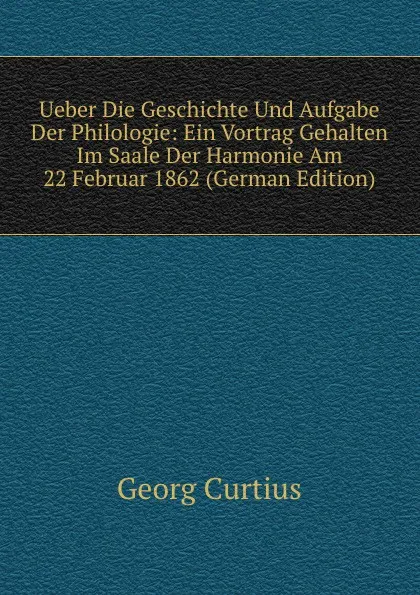 Обложка книги Ueber Die Geschichte Und Aufgabe Der Philologie: Ein Vortrag Gehalten Im Saale Der Harmonie Am 22 Februar 1862 (German Edition), Georg Curtius